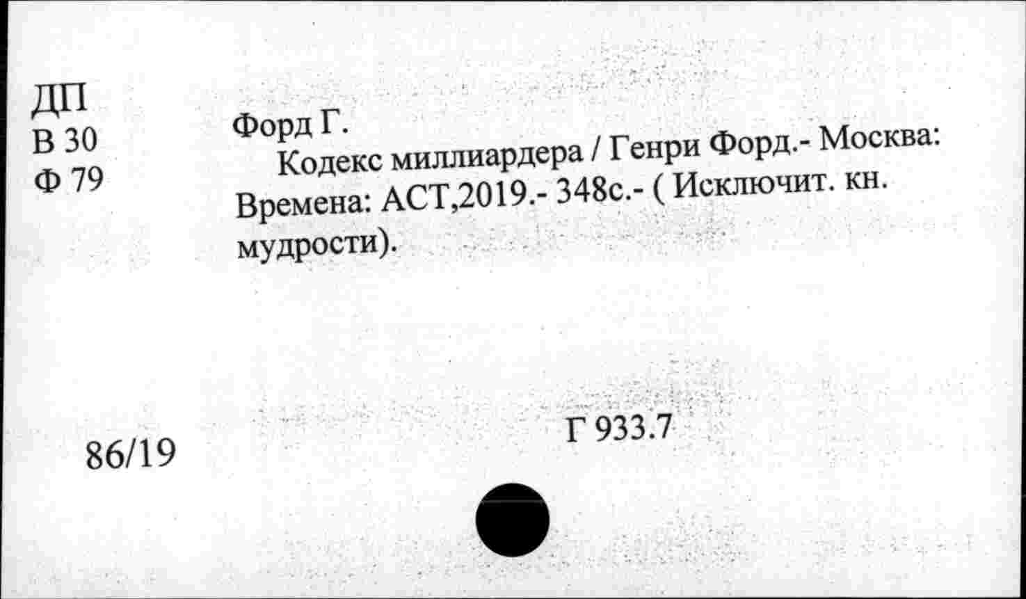 ﻿ДП В 30 Ф79	Ф°Кодекс миллиардера / Генри Форд- Москва: Времена: АСТ,2019.- 348с.- (Исключит, кн. мудрости).
86/19	Г 933.7